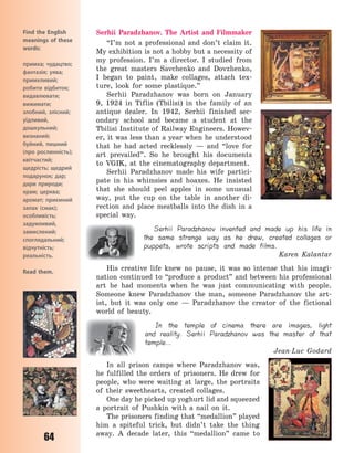 64
Serhii Paradzhanov. The Artist and Filmmaker
“I’m not a professional and don’t claim it.
My exhibition is not a hobby but a necessity of
my profession. I’m a director. I studied from
the great masters Savchenko and Dovzhenko,
I  began to paint, make collages, attach tex-
ture, look for some plastique.”
Serhii Paradzhanov was born on January
9, 1924 in Tiflis (Tbilisi) in the family of an
antique dealer. In 1942, Serhii finished sec-
ondary school and became a student at the
Tbilisi Institute of Railway Engineers. Howev-
er, it was less than a year when he understood
that he had acted recklessly  — and “love for
art prevailed”. So he brought his documents
to VGIK, at the cinematography department.
Serhii Paradzhanov made his wife partici-
pate in his whimsies and hoaxes. He insisted
that she should peel apples in some unusual
way, put the cup on the table in another di-
rection and place meatballs into the dish in a
special way.
Serhii Paradzhanov invented and made up his life in
the same strange way as he drew, created collages or
puppets, wrote scripts and made films.
Karen Kalantar
His creative life knew no pause, it was so intense that his imagi-
nation continued to “produce a product” and between his professional
art he had moments when he was just communicating with people.
Someone knew Paradzhanov the man, someone Paradzhanov  the art-
ist, but it was only one  — Paradzhanov  the creator of the fictional
world of beauty.
In the temple of cinema there are images, light
and reality. Serhii Paradzhanov was the master of that
temple…
Jean-Luc Godard
In all prison camps where Paradzhanov was,
he fulfilled the orders of prisoners. He drew for
people, who were waiting at large, the portraits
of their sweethearts, created collages.
One day he picked up yoghurt lid and squeezed
a portrait of Pushkin with a nail on it.
The prisoners finding that “medallion” played
him a spiteful trick, but didn’t take the thing
away. A decade later, this “medallion” came to
Find the English
meanings of these
words:
примха; чудацтво;
фантазія; уява;
примхливий;
робити відбиток;
видавлювати;
вижимати;
злобний, злісний;
уїдливий,
дошкульний;
визнаний;
буйний, пишний
(про рослинність);
квітчастий;
щедрість; щедрий
подарунок; дар;
дари природи;
храм; церква;
аромат; приємний
запах (смак);
особливість;
задумливий,
замислений;
споглядальний;
відчутність;
реальність.
Read them.
Право для безоплатного розміщення підручника в мережі Інтернет має
Міністерство освіти і науки України http://mon.gov.ua/ та Інститут модернізації змісту освіти https://imzo.gov.ua
 