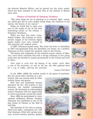 65
the director Federico Fellini, and he poured out the silver medal,
which has been awarded to the best film at the festival in Rimini
since then.
Flowers of Creativity by Valentyna Tsvetkova
“The main thing for me in painting  is to transmit light, aroma,
air, which give life to every simple living thing, the condition of the
motive, the beauty of our nature.”
Today we would like to draw your
eyes to the works of one of the most
interesting artists of the Crimea  —
Valentyna Tsvetkova.
When you hear this name, imme-
diately bright, like nothing on earth,
artistic images of the Crimean region
appear before your eyes, created by
this powerful and original artist.
In 2007 Valentyna passed away. The artist was born in Astrakhan
in 1917 and graduated from the Astrakhan art school. As a student,
Valentyna at first visited the southern coast of the Crimea.
The beauty and originality of the southern nature, plenty of light,
sun, vivid colour contrasts had such a strong influence on the young
artist that she decided to remain permanently in the Crimea and lived
in Yalta.
Valia loved to write from the balcony of her studio, which offers
a view of the mountains, as well as the sea. We often gathered there
for a cup of coffee, admiring the panorama.
Larysa Cherikchi
In the 1930—1940s she worked mostly in the genre of portraits.
But the artist didn’t develop as a por-
traitist. She was carried away by other
artistic forms and genres.
Still lifes and landscapes became
dominant for her. And exactly in this
direction, she reached considerable
success. By becoming an acknowledged
master Valentyna had the opportunity
to travel extensively around the world.
Since 1965 she participated in inter-
national exhibitions (France, Canada).
Valentyna was considered as one of the
best artists of Ukraine in the field of
still lifes.
The branches of the trees in spring,
filled with light, transparent air, lush
lilac blossoms, filled with spring mois-
ture, autumn bounty: peaches, grapes,
Право для безоплатного розміщення підручника в мережі Інтернет має
Міністерство освіти і науки України http://mon.gov.ua/ та Інститут модернізації змісту освіти https://imzo.gov.ua
 
