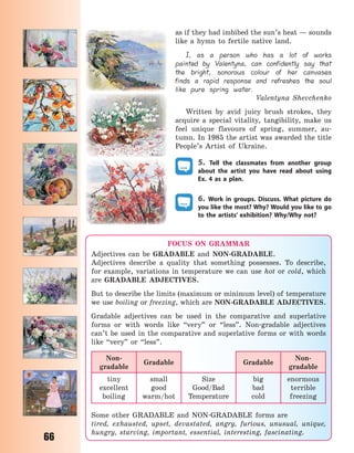 66
as if they had imbibed the sun’s heat — sounds
like a hymn to fertile native land.
I, as a person who has a lot of works
painted by Valentyna, can confidently say that
the bright, sonorous colour of her canvases
finds a rapid response and refreshes the soul
like pure spring water.
Valentyna Shevchenko
Written by avid juicy brush strokes, they
acquire a special vitality, tangibility, make us
feel unique flavours of spring, summer, au-
tumn. In 1985 the artist was awarded the title
People’s Artist of Ukraine.
5. Tell the classmates from another group
about the artist you have read about using
Ex.  4 as a plan.
6. Work in groups. Discuss. What picture do
you like the most? Why? Would you like to go
to the artists’ exhibition? Why/Why not?
FOCUS ON GRAMMAR
Adjectives can be GRADABLE and NON-GRADABLE.
Adjectives describe a quality that something possesses. To describe,
for example, variations in temperature we can use hot or cold, which
are GRADABLE ADJECTIVES.
But to describe the limits (maximum or minimum level) of temperature
we use boiling or freezing, which are NON-GRADABLE ADJECTIVES.
Gradable adjectives can be used in the comparative and superlative
forms or with words like “very” or “less”. Non-gradable adjectives
can’t be used in the comparative and superlative forms or with words
like “very” or “less”.
Non-
gradable
Gradable Gradable
Non-
gradable
tiny
excellent
boiling
small
good
warm/hot
Size
Good/Bad
Temperature
big
bad
cold
enormous
terrible
freezing
Some other GRADABLE and NON-GRADABLE forms are
tired, exhausted, upset, devastated, angry, furious, unusual, unique,
hungry, starving, important, essential, interesting, fascinating.
Право для безоплатного розміщення підручника в мережі Інтернет має
Міністерство освіти і науки України http://mon.gov.ua/ та Інститут модернізації змісту освіти https://imzo.gov.ua
 