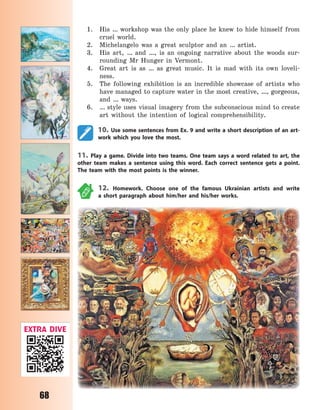 68
1. His … workshop was the only place he knew to hide himself from
cruel world.
2. Michelangelo was a great sculptor and an … artist.
3. His art, … and …, is an ongoing narrative about the woods sur-
rounding Mr Hunger in Vermont.
4. Great art is as … as great music. It is mad with its own loveli-
ness.
5. The following exhibition is an incredible showcase of artists who
have managed to capture water in the most creative, …, gorgeous,
and … ways.
6. … style uses visual imagery from the subconscious mind to create
art without the intention of logical comprehensibility.
10. Use some sentences from Ex. 9 and write a short description of an art-
work which you love the most.
11. Play a game. Divide into two teams. One team says a word related to art, the
other team makes a sentence using this word. Each correct sentence gets a point.
The team with the most points is the winner.
12. Homework. Choose one of the famous Ukrainian artists and write
a  short paragraph about him/her and his/her works.
EXTRA DIVE
Право для безоплатного розміщення підручника в мережі Інтернет має
Міністерство освіти і науки України http://mon.gov.ua/ та Інститут модернізації змісту освіти https://imzo.gov.ua
 