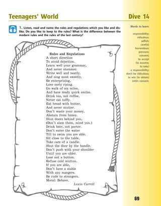 69
1. Listen, read and name the rules and regulations which you like and dis-
like. Do you like to keep to the rules? What is the difference between the
modern rules and the rules of the last century?
Rules and Regulations
A short direction
To avoid dejection.
Learn well your grammar,
And never stammer.
Write well and neatly,
And sing most sweetly.
Be enterprising,
Love early rising.
Go walk of six miles,
And have ready quick smiles.
Drink tea, not coffee,
Never eat toffy.
Eat bread with butter,
And never stutter.
Don’t waste your money,
Abstain from honey.
Shut doors behind you,
(Don’t slam them, mind you.)
Drink beer, not porter.
Don’t enter the water
Till to swim you are able.
Sit close to the table.
Take care of a candle.
Shut the door by the handle.
Don’t push with your shoulder
Until you are older.
Lose not a button.
Refuse cold mutton.
If you are able,
Don’t have a stable
With any mangers.
Be rude to strangers.
Moral: Behave.
Lewis Carroll
Teenagers’ World Dive 14
Words to learn:
responsibility;
ridiculous;
selfish;
careful;
horrendous;
pressure;
consent;
to accept
(to  assume,
to take)
a responsibility;
don’t be ridiculous;
to win (to obtain)
smb’s consent.
Право для безоплатного розміщення підручника в мережі Інтернет має
Міністерство освіти і науки України http://mon.gov.ua/ та Інститут модернізації змісту освіти https://imzo.gov.ua
 