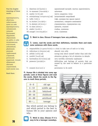 70
1. dejection [d`d4ek6n] n пригнічений настрій; смуток; пригніченість
2. to stammer [`st0m3(r)] v заїкатися
3. neatly [`ni:tli] adv чисто; акуратно; чітко
4. enterprising [`ent3praz8] adj ініціативний; енергійний
5. toffy [`t5fi] n тофі, цукерки (на зразок ірису)
6. to stutter [`st2t3(r)] v затинатися, говорити невпевнено
7. to abstain [3b`sten] v утримуватися, стримуватися від
8. to slam [sl0m] v грюкати, стукати
9. stable [`stebl] n стайня, конюшня
10. manger [`mend43(r)] n ясла; годівниця
2. Work in class. Discuss if teenagers have any problems.
3. Listen, read the words and their definitions, translate them and make
some sentences with these words.
1. responsibility [r~sp5ns3`bl3ti] n a duty to take care of smb or to help
2. ridiculous [r`dkjul3s] adj absurd; very silly
3. selfish [`self6] adj caring only about oneself rather than smb else
4. careful [`ke3fl] adj attentive; giving a lot of attention to details
5. horrendous [h5`rend3s] adj very terrible; extremely unpleasant
6. pressure [`pre63(r)] n difficulties and feelings of anxiety that are
caused by the need to behave in a particular
way
7. consent [k3n`sent] n permission to do smth
4. Human life is divided into some age
periods. Look at these figures and read
the words. Match the words to the fig-
ures to mark these periods.
0—3 old age
4—13 middle age
14—19 babyhood
20—44 childhood
45—60 adulthood
61—… teenage
Say which period you belong to
and which period is the best in
human life in your opinion and
why.
5. Work in class. Discuss if it is
easy to be a teenager nowadays.
Find the English
meanings of these
words:
відповідальність,
обов’язок,
зобов’язання;
взяти на себе
відповідальність;
сміховинний,
смішний,
безглуздий;
обурливий;
образливий;
не робіть із себе
посміховисько;
егоїстичний,
себелюбний;
дбайливий,
уважний,
турботливий;
старанний,
ретельний;
акуратний, точний;
обережний,
обачний;
страхітливий,
який вселяє жах.
Read them.
Право для безоплатного розміщення підручника в мережі Інтернет має
Міністерство освіти і науки України http://mon.gov.ua/ та Інститут модернізації змісту освіти https://imzo.gov.ua
 
