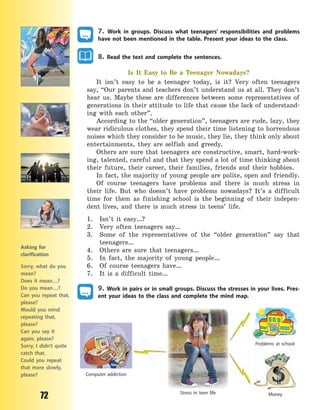 72
7. Work in groups. Discuss what teenagers’ responsibilities and problems
have not been mentioned in the table. Present your ideas to the class.
8. Read the text and complete the sentences.
Is It Easy to Be a Teenager Nowadays?
It isn’t easy to be a teenager today, is it? Very often teenagers
say, “Our parents and teachers don’t understand us at all. They don’t
hear us. Maybe these are differences between some representatives of
generations in their attitude to life that cause the lack of understand-
ing with each other”.
According to the “older generation”, teenagers are rude, lazy, they
wear ridiculous clothes, they spend their time listening to horrendous
noises which they consider to be music, they lie, they think only about
entertainments, they are selfish and greedy.
Others are sure that teenagers are constructive, smart, hard-work-
ing, talented, careful and that they spend a lot of time thinking about
their future, their career, their families, friends and their hobbies.
In fact, the majority of young people are polite, open and friendly.
Of course teenagers have problems and there is much stress in
their life. But who doesn’t have problems nowadays? It’s a difficult
time for them as finishing school is the beginning of their indepen-
dent lives, and there is much stress in teens’ life.
1. Isn’t it easy…?
2. Very often teenagers say…
3. Some of the representatives of the “older generation” say that
teenagers…
4. Others are sure that teenagers…
5. In fact, the majority of young people…
6. Of course teenagers have…
7. It is a difficult time…
9. Work in pairs or in small groups. Discuss the stresses in your lives. Pres-
ent your ideas to the class and complete the mind map.
Stress in teen life Money
Problems at school
Computer addiction
Asking for
clarification
Sorry, what do you
mean?
Does it mean…?
Do you mean…?
Can you repeat that,
please?
Would you mind
repeating that,
please?
Can you say it
again, please?
Sorry, I didn’t quite
catch that.
Could you repeat
that more slowly,
please?
Право для безоплатного розміщення підручника в мережі Інтернет має
Міністерство освіти і науки України http://mon.gov.ua/ та Інститут модернізації змісту освіти https://imzo.gov.ua
 