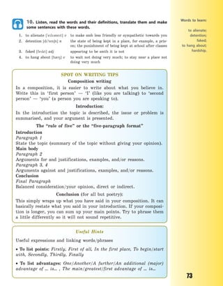 73
10. Listen, read the words and their definitions, translate them and make
some sentences with these words.
1. to alienate [`el3net] v to make smb less friendly or sympathetic towards you
2. detention [d`ten6n] n the state of being kept in a place, for example, a pris-
on; the punishment of being kept at school after classes
3. faked [fekt] adj appearing to be smth it is not
4. to hang about [h08] v to wait not doing very much; to stay near a  place not
doing very much
Words to learn:
to alienate;
detention;
faked;
to hang about;
hardship.
SPOT ON WRITING TIPS
Composition writing
In a composition, it is easier to write about what you believe in.
Write this in ‘first person’  — ‘I’ (like you are talking) to ‘second
person’  — ‘you’ (a person you are speaking to).
Introduction:
In the introduction the topic is described, the issue or problem is
summarised, and your argument is presented.
The “rule of five” or the “five-paragraph format”
Introduction
Paragraph 1
State the topic (summary of the topic without giving your opinion).
Main body
Paragraph 2
Arguments for and justifications, examples, and/or reasons.
Paragraph 3, 4
Arguments against and justifications, examples, and/or reasons.
Conclusion
Final Paragraph
Balanced consideration/your opinion, direct or indirect.
Conclusion (for all but poetry):
This simply wraps up what you have said in your composition. It can
basically restate what you said in your introduction. If your composi-
tion is longer, you can sum up your main points. Try to phrase them
a little differently so it will not sound repetitive.
Useful Hints
Useful expressions and linking words/phrases
 To list points: Firstly, First of all, In the first place, To begin/start
with, Secondly, Thirdly, Finally
 To list advantages: One/Another/A further/An additional (major)
advantage of … is… , The main/greatest/first advantage of … is…
Право для безоплатного розміщення підручника в мережі Інтернет має
Міністерство освіти і науки України http://mon.gov.ua/ та Інститут модернізації змісту освіти https://imzo.gov.ua
 
