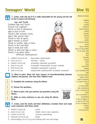 75
1. Listen, read and say if it is really impossible for the young and the old
to live in peace and harmony.
Age and Youth
Crabbed Age and Youth
Cannot live together:
Youth is full of pleasance,
Age is full of care.
Youth’s like summer morn,
Age’s like winter bare.
Youth is full of sport,
Age’s breath is short!
Youth is nimble. Age is lame.
Youth is hot and bold,
Age is weak and cold.
Youth is wild and Age is tame.
Youth, I do adore thee!
(William Shakespeare)
1. crabbed [`kr0bd] adj бурхливий, дратівливий
2. morn [m1:n] n morning  — ранок
3. nimble [`nmbl] adj моторний, спритний, рухливий
4. lame [lem] adj кульгавий, покалічений; кволий, слабкий
5. bold [b3ld] adj хоробрий; відважний, зухвалий
6. tame [tem] adj приручений; приборканий; покірний; пасивний
2. Work in pairs. Name the main reasons of misunderstanding between
children and parents, who love their children most.
3. Complete the sentences using the idioms.
4. Answer the questions.
5. Work in pairs. Ask your partner any questions using the
idioms.
6. Make as many sentences as you can using the idioms.
Write.
7. Listen, read the words and their definitions, translate them and make
some sentences with these words.
1. helpful [`helpfl] adj useful
2. smart [`sm%:t] adj bright; clever; neat; ingenious
3. careful [`ke3fl] adj cautious; painstaking
4. talented [`t0l3ntd] adj gifted
5. hard-working [~h%:d`w-:k8] adj working with care and energy
Teenagers’ World Dive 15
Words to learn:
helpful;
smart;
careful;
talented;
hard-working;
selfish;
greedy;
skinny;
active;
polite;
to do the polite;
open;
open market;
open to the public;
to be open with
smb;
free;
friendly;
urgent;
rude;
lazy;
successful;
happy;
to be friendly with
smb;
Friendly Society;
urgent order;
urgent question;
in urgent need of
help;
in rude health;
rude awakening;
to be successful in
smth;
he is successful in
everything;
to be as happy as
a bird on the tree
(to be as happy as
a king);
happy
circumstances.
Extra exercises
Право для безоплатного розміщення підручника в мережі Інтернет має
Міністерство освіти і науки України http://mon.gov.ua/ та Інститут модернізації змісту освіти https://imzo.gov.ua
 