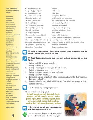 76
6. selfish [`self6] adj egoistic
7. greedy [`gri:di] adj avid; mean
8. skinny [`skni] adj very thin
9. active [`0ktv] adj energetic; effective
10. polite [p3`lat] adj well brought up; courteous
11. open [`3p3n] adj not closed; public; not confined
12. free [fri:] adj not busy; independent
13. friendly [`frendli] adj amicable; favourable
14. urgent [`-:d43nt] adj very important; pressing
15. rude [ru:d] adj impolite; primitive; cruel
16. lazy [`lezi] adj idle; torpid
17. successful [s3k`sesfl] adj lucky; achieving aims
18. happy [`h0pi] adj lucky; successful; satisfied; favourable
19. independent [~nd`pend3nt] adj sovereign; free; self-sufficient
20. constructive [k3n`str2ktv] adj creative; having a useful and helpful effect
21. ignorant [`gn3r3nt] adj uncouth; uneducated
22. serious [`s3ri3s] adj dangerous; important
8. Work in small groups. Discuss what it means to be a teenager. Use the
idioms. Present your ideas to the class.
9. Read these examples and give your own variants, as many as you can.
Write.
1. Being a child is being naughty.
Being a child is…
2. Being a teenager is taking a lot of exams.
Being a teenager is…
3. Being a parent means to love children.
Being a parent means…
4. Teenagers should be patient while communicating with their parents.
Teenagers should…
5. Parents should help their children to find their own way in life.
Parents should…
10. Describe any teenager you know.
These words can help you:
helpful, smart, careful, talented, hard-
working, selfish, greedy, skinny, active,
polite, open, free, friendly, urgent, rude,
lazy, successful, happy, independent,
constructive, ridiculous, ignorant, serious.
11. Describe one of your classmates and
ask them to guess who it is.
12. Homework. Write a short story about
your best friend for a school newspaper.
Find the English
meanings of these
words:
корисний;
кмітливий;
охайний;
дбайливий;
талановитий;
працелюбний;
егоїстичний,
жадібний;
худючий;
активний, діяльний;
ввічливий;
люб’язний;
поводитися
ввічливо;
відкритий;
вільний ринок;
відкрито для
публіки;
бути відвертим із
кимось;
безкоштовний;
дружній;
бути у дружніх
стосунках із кимсь;
товариство
взаємодопомоги;
вкрай необхідний;
термінове
замовлення;
нагальне питання;
потребувати
негайної допомоги;
грубий;
глибоке
розчарування;
ледачий;
успішний, вдалий;
мати успіх
у  чомусь;
щасливий;
бути безмежно
щасливим;
сприятливі умови
(обставини).
Read them.
Право для безоплатного розміщення підручника в мережі Інтернет має
Міністерство освіти і науки України http://mon.gov.ua/ та Інститут модернізації змісту освіти https://imzo.gov.ua
 