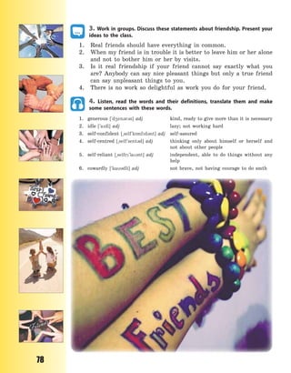 78
3. Work in groups. Discuss these statements about friendship. Present your
ideas to the class.
1. Real friends should have everything in common.
2. When my friend is in trouble it is better to leave him or her alone
and not to bother him or her by visits.
3. Is it real friendship if your friend cannot say exactly what you
are? Anybody can say nice pleasant things but only a true friend
can say unpleasant things to you.
4. There is no work so delightful as work you do for your friend.
4. Listen, read the words and their definitions, translate them and make
some sentences with these words.
1. generous [`d4en3r3s] adj kind, ready to give more than it is necessary
2. idle [`adl] adj lazy; not working hard
3. self-confident [~self`k5nfd3nt] adj self-assured
4. self-centred [~self`sent3d] adj thinking only about himself or herself and
not about other people
5. self-reliant [~selfr`la3nt] adj independent, able to do things without any
help
6. cowardly [`ka3dli] adj not brave, not having courage to do smth
Право для безоплатного розміщення підручника в мережі Інтернет має
Міністерство освіти і науки України http://mon.gov.ua/ та Інститут модернізації змісту освіти https://imzo.gov.ua
 