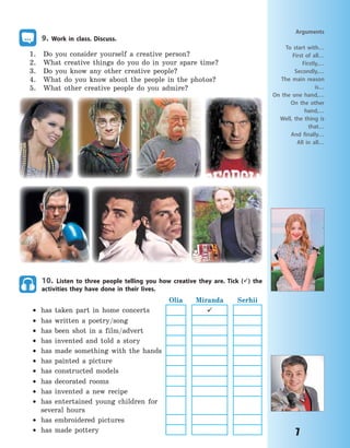 7
9. Work in class. Discuss.
1. Do you consider yourself a creative person?
2. What creative things do you do in your spare time?
3. Do you know any other creative people?
4. What do you know about the people in the photos?
5. What other creative people do you admire?
10. Listen to three people telling you how creative they are. Tick () the
activities they have done in their lives.
Olia Miranda Serhii
 has taken part in home concerts 
 has written a poetry/song
 has been shot in a film/advert
 has invented and told a story
 has made something with the hands
 has painted a picture
 has constructed models
 has decorated rooms
 has invented a new recipe
 has entertained young children for
several hours
 has embroidered pictures
 has made pottery
Arguments
To start with…
First of all…
Firstly,…
Secondly,…
The main reason
is…
On the one hand,…
On the other
hand,…
Well, the thing is
that…
And finally…
All in all…
Право для безоплатного розміщення підручника в мережі Інтернет має
Міністерство освіти і науки України http://mon.gov.ua/ та Інститут модернізації змісту освіти https://imzo.gov.ua
 