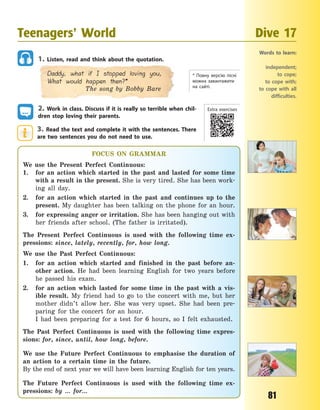 81
1. Listen, read and think about the quotation.
Daddy, what if I stopped loving you,
What would happen then?*
The song by Bobby Bare
2. Work in class. Discuss if it is really so terrible when chil-
dren stop loving their parents.
3. Read the text and complete it with the sentences. There
are two sentences you do not need to use.
* Повну версію пісні
можна завантажити
на  сайті.
Teenagers’ World Dive 17
Words to learn:
independent;
to cope;
to cope with;
to cope with all
difficulties.
FOCUS ON GRAMMAR
We use the Present Perfect Continuous:
1. for an action which started in the past and lasted for some time
with a result in the present. She is very tired. She has been work-
ing all day.
2. for an action which started in the past and continues up to the
present. My daughter has been talking on the phone for an hour.
3. for expressing anger or irritation. She has been hanging out with
her friends after school. (The father is irritated).
The Present Perfect Continuous is used with the following time ex-
pressions: since, lately, recently, for, how long.
We use the Past Perfect Continuous:
1. for an action which started and finished in the past before an-
other action. He had been learning English for two years before
he passed his exam.
2. for an action which lasted for some time in the past with a vis-
ible result. My friend had to go to the concert with me, but her
mother didn’t allow her. She was very upset. She had been pre-
paring for the concert for an hour.
I had been preparing for a test for 6 hours, so I felt exhausted.
The Past Perfect Continuous is used with the following time expres-
sions: for, since, until, how long, before.
We use the Future Perfect Continuous to emphasise the duration of
an action to a certain time in the future.
By the end of next year we will have been learning English for ten years.
The Future Perfect Continuous is used with the following time ex-
pressions: by … for…
Extra exercises
Право для безоплатного розміщення підручника в мережі Інтернет має
Міністерство освіти і науки України http://mon.gov.ua/ та Інститут модернізації змісту освіти https://imzo.gov.ua
 