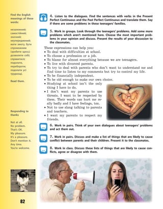 82
Find the English
meanings of these
words:
незалежний;
самостійний;
значний;
неупереджений;
мати змогу, бути
спроможним
(зробити щось);
дозволяти собі;
справитися;
подолати,
перебороти;
подолати усі
труднощі.
Read them.
4. Listen to the dialogues. Find the sentences with verbs in the Present
Perfect Continuous and the Past Perfect Continuous and translate them. Say
if there are some problems in these teenagers’ families.
5. Work in groups. Look through the teenagers’ problems. Add some more
problems which aren’t mentioned here. Choose the most important prob-
lems in your opinion and discuss. Present the results of your discussion to
the classmates.
These expressions can help you:
 To deal with difficulties at school.
 To choose a profession or a job.
 To blame for almost everything because we are teenagers.
 To live with divorced parents.
 To try to deal with parents who don’t want to understand me and
find time to listen to my comments but try to control my life.
 To be financially independent.
 To be old enough to make our own choice.
 Studying at school isn’t the only
thing I have to do.
 I don’t want my parents to use
threats. I want to be respected by
them. Their words can hurt me re-
ally badly and I have feelings, too.
 Not to use slang talking to parents
and teachers.
 I want my parents to respect my
friends.
6. Work in pairs. Think of your own dialogues about teenagers’ problems
and act them out.
7. Work in pairs. Discuss and make a list of things that are likely to cause
conflict between parents and their children. Present it to the classmates.
8. Work in class. Discuss these lists of things that are likely to cause con-
flicts, agree or disagree with them.
Responding to
thanks
Not at all.
No problem.
That’s OK.
My pleasure.
It’s a pleasure.
Don’t mention it.
Any time.
You’re welcome.
Право для безоплатного розміщення підручника в мережі Інтернет має
Міністерство освіти і науки України http://mon.gov.ua/ та Інститут модернізації змісту освіти https://imzo.gov.ua
 