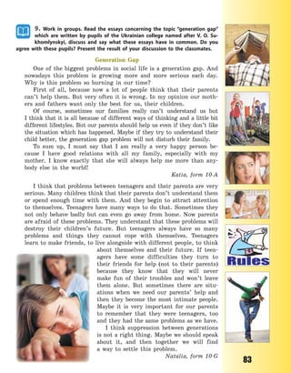 83
9. Work in groups. Read the essays concerning the topic “generation gap”
which are written by pupils of the Ukrainian college named after V.  O.  Su-
khomlynskyi, discuss and say what these essays have in common. Do you
agree with these pupils? Present the result of your discussion to the classmates.
Generation Gap
One of the biggest problems in social life is a generation gap. And
nowadays this problem is growing more and more serious each day.
Why is this problem so burning in our time?
First of all, because now a lot of people think that their parents
can’t help them. But very often it is wrong. In my opinion our moth-
ers and fathers want only the best for us, their children.
Of course, sometimes our families really can’t understand us but
I think that it is all because of different ways of thinking and a little bit
different lifestyles. But our parents should help us even if they don’t like
the situation which has happened. Maybe if they try to understand their
child better, the generation gap problem will not disturb their family.
To sum up, I must say that I am really a  very happy person be-
cause I have good relations with all my family, especially with my
mother. I know exactly that she will always help me more than any-
body else in the world!
Katia, form 10-A
I think that problems between teenagers and their parents are very
serious. Many children think that their parents don’t understand them
or spend enough time with them. And they begin to attract attention
to themselves. Teenagers have many ways to do that. Sometimes they
not only behave badly but can even go away from home. Now parents
are afraid of these problems. They understand that these problems will
destroy their children’s future. But teenagers always have so many
problems and things they cannot cope with themselves. Teenagers
learn to make friends, to live alongside with different people, to think
about themselves and their future. If teen-
agers have some difficulties they turn to
their friends for help (not to their parents)
because they know that they will never
make fun of their troubles and won’t leave
them alone. But sometimes there are situ-
ations when we need our parents’ help and
then they become the most intimate people.
Maybe it is very important for our parents
to remember that they were teenagers, too
and they had the same problems as we have.
I think suppression between generations
is not a right thing. Maybe we should speak
about it, and then together we will find
a  way to settle this problem.
Natalia, form 10-G
Право для безоплатного розміщення підручника в мережі Інтернет має
Міністерство освіти і науки України http://mon.gov.ua/ та Інститут модернізації змісту освіти https://imzo.gov.ua
 