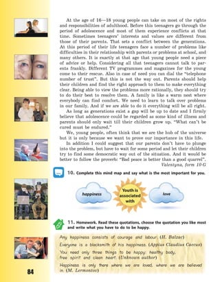 84
At the age of 16—18 young people can take on most of the rights
and responsibilities of adulthood. Before this teenagers go through the
period of adolescence and most of them experience conflicts at that
time. Sometimes teenagers’ interests and values are different from
those of their parents. That sets a conflict between the generations.
At  this period of their life teenagers face a number of problems like
difficulties in their relationship with parents or problems at school, and
many others. It is exactly at that age that young people need a  piece
of advice or help. Considering all that teenagers cannot talk to par-
ents frankly. Different TV programmes and magazines for the young
come to their rescue. Also in case of need you can dial the “telephone
number of trust”. But this is not the way out. Parents should help
their children and find the right approach to them to make everything
clear. Being able to view the problems more rationally, they should try
to do their best to resolve them. A family is like a warm nest where
everybody can find comfort. We need to learn to talk over problems
in our family. And if we are able to do it everything will be all right.
As long as generations exist a gap will be up to date and I firmly
believe that adolescence could be regarded as some kind of illness and
parents should only wait till their children grow up. “What can’t be
cured must be endured.”
We, young people, often think that we are the hub of the universe
but it is only because we want to prove our importance in this life.
In addition I could suggest that our parents don’t have to plunge
into the problem, but have to wait for some period and let their children
try to find some democratic way out of the situation. And it would be
better to follow the proverb: “Bad peace is better than a good quarrel”.
Valentyna, form 10-G
10. Complete this mind map and say what is the most important for you.
happiness
Youth is
associated
with
love
11. Homework. Read these quotations, choose the quotation you like most
and write what you have to do to be happy.
Any happiness consists of courage and labour. (H. Balzac)
Everyone is a blacksmith of his happiness. (Appius Claudius Caecus)
You need only three things to be happy: healthy body,
free spirit and clean heart. (Unknown author)
Happiness is only there where we are loved, where we are believed
in. (M. Lermontov)
Право для безоплатного розміщення підручника в мережі Інтернет має
Міністерство освіти і науки України http://mon.gov.ua/ та Інститут модернізації змісту освіти https://imzo.gov.ua
 