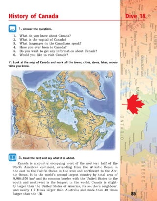85
1. Answer the questions.
1. What do you know about Canada?
2. What is the capital of Canada?
3. What languages do the Canadians speak?
4. Have you ever been to Canada?
5. Do you want to get any information about Canada?
6. Would you like to visit Canada?
2. Look at the map of Canada and mark all the towns, cities, rivers, lakes, moun-
tains you know.
3. Read the text and say what it is about.
Canada is a country occupying most of the northern half of the
North American continent, extending from the Atlantic Ocean in
the east to the Pacific Ocean in the west and northward to the Arc-
tic Ocean. It is the world’s second largest country by total area of
9,984,670 km2
and its common border with the United States to the
south and northwest is the longest in the world. Canada is slight-
ly larger than the United States of America, its southern neighbour,
and nearly 1,2 times larger than Australia and more than 40 times
larger than the UK.
History of Canada Dive 18
Право для безоплатного розміщення підручника в мережі Інтернет має
Міністерство освіти і науки України http://mon.gov.ua/ та Інститут модернізації змісту освіти https://imzo.gov.ua
 