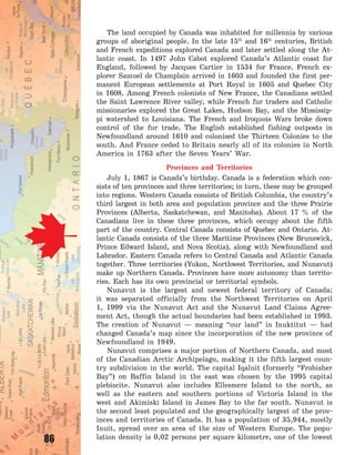 86
The land occupied by Canada was inhabited for millennia by various
groups of aboriginal people. In the late 15th
and 16th
centuries, British
and French expeditions explored Canada and later settled along the At-
lantic coast. In 1497 John Cabot explored Canada’s Atlantic coast for
England, followed by Jacques Cartier in 1534 for France. French ex-
plorer Samuel de Champlain arrived in 1603 and founded the first per-
manent European settlements at Port Royal in 1605 and Quebec City
in 1608. Among French colonists of New France, the Canadians settled
the Saint Lawrence River valley, while French fur traders and Catholic
missionaries explored the Great Lakes, Hudson Bay, and the Mississip-
pi watershed to Louisiana. The French and Iroquois Wars broke down
control of the fur trade. The English established fishing outposts in
Newfoundland around 1610 and colonised the Thirteen Colonies to the
south. And France ceded to Britain nearly all of its colonies in North
America in 1763 after the Seven Years’ War.
Provinces and Territories
July 1, 1867 is Canada’s birthday. Canada is a federation which con-
sists of ten provinces and three territories; in turn, these may be grouped
into regions. Western Canada consists of British Columbia, the country’s
third largest in both area and population province and the three Prairie
Provinces (Alberta, Saskatchewan, and Manitoba). About 17 % of the
Canadians live in these three provinces, which occupy about the fifth
part of the country. Central Canada consists of Quebec and Ontario. At-
lantic Canada consists of the three Maritime Provinces (New Brunswick,
Prince Edward Island, and Nova Scotia), along with Newfoundland and
Labrador. Eastern Canada refers to Central Canada and Atlantic Canada
together. Three territories (Yukon, Northwest Territories, and Nunavut)
make up Northern Canada. Provinces have more autonomy than territo-
ries. Each has its own provincial or territorial symbols.
Nunavut is the largest and newest federal territory of Canada;
it was separated officially from the Northwest Territories on April
1, 1999 via the Nunavut Act and the Nunavut Land Claims Agree-
ment Act, though the actual boundaries had been established in 1993.
The creation of Nunavut  — meaning “our land” in Inuktitut  — had
changed Canada’s map since the incorporation of the new province of
Newfoundland in 1949.
Nunavut comprises a major portion of Northern Canada, and most
of the Canadian Arctic Archipelago, making it the fifth largest coun-
try subdivision in the world. The capital Iqaluit (formerly “Frobisher
Bay”) on Baffin Island in the east was chosen by the 1995 capital
plebiscite. Nunavut also includes Ellesmere Island to the north, as
well as the eastern and southern portions of Victoria Island in the
west and Akimiski Island in James Bay to the far south. Nunavut is
the second least populated and the geographically largest of the prov-
inces and territories of Canada. It has a population of 35,944, mostly
Inuit, spread over an area of the size of Western Europe. The popu-
lation density is 0,02 persons per square kilometre, one of the lowest
Право для безоплатного розміщення підручника в мережі Інтернет має
Міністерство освіти і науки України http://mon.gov.ua/ та Інститут модернізації змісту освіти https://imzo.gov.ua
 