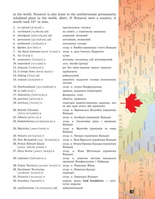 87
in the world. Nunavut is also home to the northernmost permanently
inhabited place in the world, Alert. If Nunavut were a country, it
would rank 15th
in area.
1. to extend [k`stend] v простягатися, тягтися
2. northward [`n1:7w3d] adv на північ, у північному напрямку
3. aboriginal [~0b3`rd43nl] adj корінний, місцевий
4. permanent [`p-:m3n3nt] adj постійний, незмінний
5. settlement [`setlm3nt] n поселення; селище
6. Quebec [kw`bek] n геогр. н. Квебек (провінція і місто Канади)
7. the Saint Lawrence [sent `l1:r3ns] n геогр. н. ріка Святого Лаврентія
8. fur [f-:(r)] n хутро
9. missionary [`m63nri] n місіонер; посланець; adj місіонерський
10. watershed [`w1:t363d] n геол. басейн (річки)
11. Iroquois [`r3kw1z] n (pl. без змін) ірокези; ірокез; ірокезка
12. to break down [brek dan] v зруйнувати
13. fishing [`f68] adj рибальський
14. outpost [`atp3st] n аванпост; віддалене селище (поселення);
застава
15. Newfoundland [~nju:f3ndl3nd] n геогр. н. острів Ньюфаундленд
16. to cede [si:d] v здавати, віддавати (територію)
17. federation [~fed3`re6n] n федерація, союз
18. province [`pr5vns] n область, провінція
19. territory [`ter3tri] n територія (адміністративна одиниця, яка
не має прав штату або провінції)
20. British Columbia геогр. н. Британська Колумбія (провінція
[~brt6 k3`l2mbi3] n Канади)
21. Alberta [0l`b-:t3] n геогр. н. Альберта (провінція Канади)
22. Saskatchewan [s3`sk0t63w3n] n геогр. н. Саскачеван (ріка і провінція
Канади)
23. Manitoba [~m0n`t3b3] n геогр. н. Манітоба (провінція та озеро
Канади)
24. Ontario [5n`te3ri3] n геогр. н. Онтаріо (провінція Канади)
25. New Brunswick [~nju: `br2nzwk] n геогр. н. Нью-Брансуік (провінція Канади)
26. Prince Edward Island геогр. н. Острів Принца Едуарда (провінція
[~prns `edw3d al3nd] n Канади)
27. Nova Scotia [~n3v3 `sk363] n геогр. н. Нова Шотландія (провінція
Канади)
28. Labrador [`l0br3d1:r] n геогр. н. північна частина канадської
провінції Ньюфаундленд і Лабрадор
29. Yukon Territory [`ju:k5n `ter3tri] n геогр. н. Територія Юкон
30. Northwest Territories геогр. н. Північно-Західні
[~n1:7west `ter3trz] n території
31. Nunavut [`nu:n3vut] n геогр. н. Територія Нунавут
32. boundary [`bandri] n кордон, межа; land boundaries  — сухо-
путні кордони
33. northernmost [`n1:93nm3st] adj найпівнічніший
Право для безоплатного розміщення підручника в мережі Інтернет має
Міністерство освіти і науки України http://mon.gov.ua/ та Інститут модернізації змісту освіти https://imzo.gov.ua
 