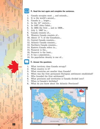 88
4. Read the text again and complete the sentences.
1. Canada occupies most … and extends…
2. It is the world’s second…
3. Canada is … larger…
4. In the 15th
century…
5. In 1497 John Cabot…
6. In 1605 the first … and in 1608…
7. July 1, 1867 is...
8. Canada consists of…
9. Western Canada consists of…
10. About 17 % of the Canadians…
11. Central Canada consists…
12. Atlantic Canada consists…
13. Northern Canada consists…
14. Eastern Canada refers to…
15. Nunavut is the…
16. Nunavut is the least…
17. It has a population…
18. Its population density is one of…
5. Answer the questions.
1. What territory does Canada occupy?
2. What country is it?
3. What countries are smaller than Canada?
4. When was the first permanent European settlement established?
5. Who founded the first settlement?
6. What provinces and territories is Canada divided into?
7. When is Canada’s birthday?
8. What do you know about the Atlantic Provinces?
Право для безоплатного розміщення підручника в мережі Інтернет має
Міністерство освіти і науки України http://mon.gov.ua/ та Інститут модернізації змісту освіти https://imzo.gov.ua
 