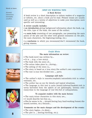 8
Words to learn:
devoted;
industrious;
inimitable;
unselfish.
SPOT ON WRITING TIPS
A Book Review
A book review is a short description to inform readers of a magazine
or website, etc. about a book you’ve read. Present tenses are usually
used as well as a variety of adjectives to make your description more
specific and interesting.
A review usually includes:
 an introduction giving background information about the book, e.g.
the title, type of the book, the name of the author;
 a main body consisting of two paragraphs, one presenting the main
points of the plot and the other with general comments on the plot,
the main characters, the beginning/ending, etc.;
 a conclusion in which you recommend/don’t recommend the book,
giving reasons.
Useful Hints
The main information on review:
 The book/novel was written by…
 It is … (e.g. a love story).
 The book tells the story of…
 The action takes place in…/during…
 The setting of the story is…
 The story is based on a true story/the author’s own experience.
 The text is (can be) divided into … parts.
Language and style:
 The author’s style is concrete/emphatic/naturalistic/rich in colour
contrasts, etc.
 The author has an eye for details and typical situations.
 The language in this text is quite formal/informal/bookish/rich in
terms borrowed from the sphere of art (philosophy, literary criti-
cism)/close to the language of real life/full of colloquialisms.
To acquaint readers with the main heroes:
 The main/minor characters in this story are…
 I would describe her/him as…
 She/he seems to be … (stupid/boring/lazy/hard-working/honest/dis-
honest/careless, etc.) because…
Comments on the main changes and the development of the events:
 The story begins…/is about…
 The plot is … (boring/thrilling, etc.).
Право для безоплатного розміщення підручника в мережі Інтернет має
Міністерство освіти і науки України http://mon.gov.ua/ та Інститут модернізації змісту освіти https://imzo.gov.ua
 