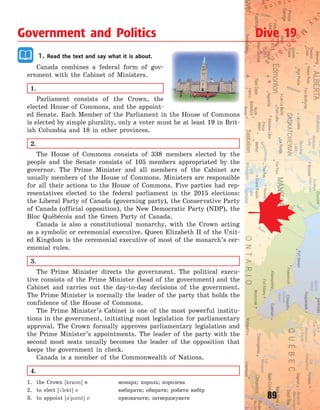 89
1. Read the text and say what it is about.
Canada combines a federal form of gov-
ernment with the Cabinet of Ministers.
1.
Parliament consists of the Crown, the
elected House of Commons, and the appoint-
ed Senate. Each Member of the Parliament in the House of Commons
is elected by simple plurality, only a voter must be at least 19 in Brit-
ish Columbia and 18 in other provinces.
2.
The House of Commons consists of 338 members elected by the
people and the Senate consists of 105 members appropriated by the
governor. The Prime Minister and all members of the Cabinet are
usually members of the House of Commons. Ministers are responsible
for all their actions to the House of Commons. Five parties had rep-
resentatives elected to the federal parliament in the 2015 elections:
the Liberal Party of Canada (governing party), the Conservative Party
of Canada (official opposition), the New Democratic Party (NDP), the
Bloc Québécois and the Green Party of Canada.
Canada is also a constitutional monarchy, with the Crown acting
as a symbolic or ceremonial executive. Queen Elizabeth II of the Unit-
ed Kingdom is the ceremonial executive of most of the monarch’s cer-
emonial rules.
3.
The Prime Minister directs the government. The political execu-
tive consists of the Prime Minister (head of the government) and the
Cabinet and carries out the day-to-day decisions of the government.
The Prime Minister is normally the leader of the party that holds the
confidence of the House of Commons.
The Prime Minister’s Cabinet is one of the most powerful institu-
tions in the government, initiating most legislation for parliamentary
approval. The Crown formally approves parliamentary legislation and
the Prime Minister’s appointments. The leader of the party with the
second most seats usually becomes the leader of the opposition that
keeps the government in check.
Canada is a member of the Commonwealth of Nations.
4.
1. the Crown [kran] n монарх; король; королева
2. to elect [`lekt] v вибирати; обирати; робити вибір
3. to appoint [3`p1nt] v призначати; затверджувати
Government and Politics Dive 19
Право для безоплатного розміщення підручника в мережі Інтернет має
Міністерство освіти і науки України http://mon.gov.ua/ та Інститут модернізації змісту освіти https://imzo.gov.ua
 
