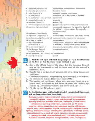 90
4. appointed [3`p1ntd] adj призначений; затверджений, визначений
5. plurality [pl3`r0l3ti] n більшість голосів
6. voter [`v3t3(r)] n виборець; учасник голосування
7. to vote [v3t] v голосувати (за  — for; проти  — against)
8. to appropriate [3`pr3priet] v призначити
9. monarchy [`m5n3ki] n монархія
10. monarch [`m5n3k] n монарх, цар
11. ceremonial [~ser`m3ni3l] adj формальний; протокольний; церемоніальний
12. executive [g`zekj3tv] adj виконавчий; урядовий; the executive head of
the nation  — голова уряду; the executive  —
виконавча влада
13. confidence [`k5nfd3ns] n довіра
14. legislation [~led4s`le6n] n законодавство, законодавча діяльність; закони
15. parliamentary [~p%:l3`mentri] adj парламентський; ухвалений у парламенті
16. to keep in check v контролювати
17. the Commonwealth співдружність; федерація; the Commonwealth
[`k5m3nwel7] n of Nations  — співдружність (союз) Націй
18. to apportion [3`p1:6n] v розподіляти, пропорційно ділити; відводити
19. the Governor General генерал-губернатор
[~g2v3n3 `d4en3r3l] n
20. self-governing [~self`g2v3n8] adj самоврядний
21. equal [`i:kw3l] adj рівний
2. Read the text again and match the passages (1—4) to the statements
(A—F). There are two statements you do not need to use.
A. She is the official head of the state, but the Governor General
acts as her representative and performs most of the monarch’s
ceremonial rules.
B. Canada has a parliamentary government with strong democratic
traditions.
C. Canada is independent, self-governing, equal among all other nations.
D. He has been to Canada three times since 2005.
E. The Members of the Senate, whose seats are apportioned on a re-
gional basis, are chosen by the Prime Minister and formally ap-
pointed by the Governor General and serve until age 75.
F. I’d like to visit Canada next year.
3. Read the text again and find out the English equivalents of these words
and word expressions. Read them aloud.
Канада поєднує, парламентський уряд, сильні демократичні
традиції, палата громад, сенат, призначений, призначення
прем’єр-міністра, кабінет міністрів, виборець, члени сенату
обираються прем’єр-міністром, працюють до 75 років,
конституційна монархія, консервативна партія, ліберальна
партія, нова демократична партія, користується довірою палати
громад, виконавча влада, законодавча діяльність, міністри несуть
відповідальність за свої дії перед палатою громад, незалежний
і самоврядований, церемоніальні ролі, генерал-губернатор,
більшість голосів, обирати, контролювати, союз, голосувати.
Право для безоплатного розміщення підручника в мережі Інтернет має
Міністерство освіти і науки України http://mon.gov.ua/ та Інститут модернізації змісту освіти https://imzo.gov.ua
 