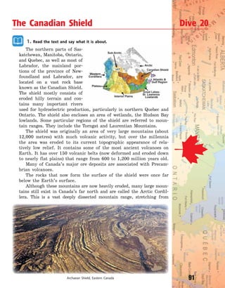 91
1. Read the text and say what it is about.
The northern parts of Sas-
katchewan, Manitoba, Ontario,
and Quebec, as well as most of
Labrador, the mainland por-
tions of the province of New-
foundland and Labrador, are
located on a vast rock base
known as the Canadian Shield.
The shield mostly consists of
eroded hilly terrain and con-
tains many important rivers
used for hydroelectric production, particularly in northern Quebec and
Ontario. The shield also encloses an area of wetlands, the Hudson Bay
lowlands. Some particular regions of the shield are referred to moun-
tain ranges. They include the Torngat and Laurentian Mountains.
The shield was originally an area of very large mountains (about
12,000  metres) with much volcanic activity, but over the millennia
the area was eroded to its current topographic appearance of rela-
tively low relief. It contains some of the most ancient volcanoes on
Earth. It has over 150 volcanic belts (now deformed and eroded down
to nearly flat plains) that range from 600 to 1,200 million years old.
Many of Canada’s major ore deposits are associated with Precam-
brian volcanoes.
The rocks that now form the surface of the shield were once far
below the Earth’s surface.
Although these mountains are now heavily eroded, many large moun-
tains still exist in Canada’s far north and are called the Arctic Cordil-
lera. This is a vast deeply dissected mountain range, stretching from
The Canadian Shield Dive 20
Archaean Shield, Eastern Canada
Право для безоплатного розміщення підручника в мережі Інтернет має
Міністерство освіти і науки України http://mon.gov.ua/ та Інститут модернізації змісту освіти https://imzo.gov.ua
 