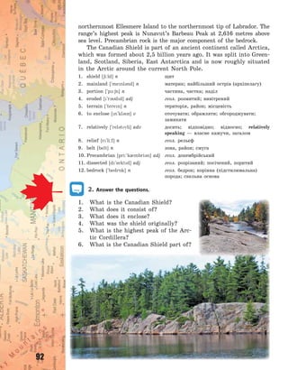 92
northernmost Ellesmere Island to the northernmost tip of Labrador. The
range’s highest peak is Nunavut’s Barbeau Peak at 2,616  metres above
sea level. Precambrian rock is the major component of the bedrock.
The Canadian Shield is part of an ancient continent called Arctica,
which was formed about 2,5 billion years ago. It was split into Green-
land, Scotland, Siberia, East Antarctica and is now roughly situated
in the Arctic around the current North Pole.
1. shield [6i:ld] n щит
2. mainland [`menl3nd] n материк; найбільший острів (архіпелагу)
3. portion [`p1:6n] n частина, частка; наділ
4. eroded [`r3dd] adj геол. розмитий; вивітрений
5. terrain [`teren] n територія, район; місцевість
6. to enclose [n`kl3z] v оточувати; обрамляти; обгороджувати;
замикати
7. relatively [`rel3tvli] adv досить; відповідно; відносно; relatively
speaking  — власне кажучи, загалом
8. relief [r`li:f] n геол. рельєф
9. belt [belt] n зона, район; смуга
10. Precambrian [pri:`k0mbri3n] adj геол. докембрійський
11. dissected [d`sektd] adj геол. розрізаний; посічений, поритий
12. bedrock [`bedr5k] n геол. бедрок; корінна (підстилювальна)
порода; скельна основа
2. Answer the questions.
1. What is the Canadian Shield?
2. What does it consist of?
3. What does it enclose?
4. What was the shield originally?
5. What is the highest peak of the Arc-
tic Cordillera?
6. What is the Canadian Shield part of?
Право для безоплатного розміщення підручника в мережі Інтернет має
Міністерство освіти і науки України http://mon.gov.ua/ та Інститут модернізації змісту освіти https://imzo.gov.ua
 