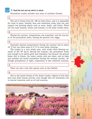 93
3. Read the text and say what it is about.
Permafrost tundra includes vast areas of northern Canada.
1.
The soil is frozen from 25—90 cm down there, and it is impossible
for trees to grow. Instead, bare and sometimes rocky land can only
support low growing plants such as moss, heath, and lichen. There
are two main seasons, winter and summer, in the polar tundra areas.
2.
During the summer, temperatures rise somewhat, and the top lay-
er of the permafrost melts, leaving the ground very soggy.
3.
Generally daytime temperatures during the summer rise to about
12  C but can often drop to 3  C or even below freezing.
The tundra is a very windy area, with winds often blowing up-
wards of 48—97  km/h. During the summer, the permafrost thaws
just enough to let plants grow and reproduce, but because the ground
below this is frozen, the water cannot sink any lower, and so lakes
and marshes are found everywhere during the summer months. Al-
though precipitation is light, evaporation is also relatively minimal.
4.
There are also a few fish species such as the flatfish.
5.
Due to the harsh climate of the Arctic tundra, regions of this kind
have seen little human activity, even though they are sometimes rich
in natural resources such as oil and uranium.
Право для безоплатного розміщення підручника в мережі Інтернет має
Міністерство освіти і науки України http://mon.gov.ua/ та Інститут модернізації змісту освіти https://imzo.gov.ua
 