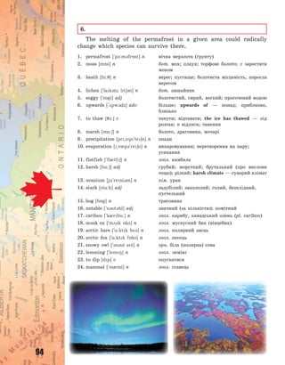 94
6.
The melting of the permafrost in a given area could radically
change which species can survive there.
1. permafrost [`p-:m3fr5st] n вічна мерзлота (ґрунту)
2. moss [m5s] n бот. мох; плаун; торфове болото; v заростати
мохом
3. heath [hi:7] n верес; пустище; болотиста місцевість, поросла
вересом
4. lichen [`lak3n; lt63n] n бот. лишайник
5. soggy [`s5gi] adj болотистий, сирий, вогкий; просочений водою
6. upwards [`2pw3dz] adv більше; upwards of  — понад; приблизно,
близько
7. to thaw [71:] v танути; відтавати; the ice has thawed  — лід
розтав; n відлига; танення
8. marsh [m%:6] n болото, драговина, мочарі
9. precipitation [pr~sp`te6n] n опади
10. evaporation [~v0p3`re6n] n випаровування; перетворення на пару;
усихання
11. flatfish [`fl0tf6] n зоол. камбала
12. harsh [h%:6] adj грубий; жорсткий; брутальний (про вислови
тощо); різкий; harsh climate — суворий клімат
13. uranium [ju`reni3m] n хім. уран
14. stark [st%:k] adj задубілий; захололий; голий, безплідний,
пустельний
15. bog [b5g] n трясовина
16. notable [`n3t3bl] adj значний (за кількістю); помітний
17. caribou [`k0rbu:] n зоол. карибу, канадський олень (pl. caribou)
18. musk ox [`m2sk 5ks] n зоол. мускусний бик (вівцебик)
19. arctic hare [`%:ktk he3] n зоол. полярний заєць
20. arctic fox [`%:ktk f5ks] n зоол. песець
21. snowy owl [`sn3i al] n орн. біла (полярна) сова
22. lemming [`lem8] n зоол. лемінг
23. to dip [dp] v опускатися
24. mammal [`m0ml] n зоол. ссавець
Право для безоплатного розміщення підручника в мережі Інтернет має
Міністерство освіти і науки України http://mon.gov.ua/ та Інститут модернізації змісту освіти https://imzo.gov.ua
 
