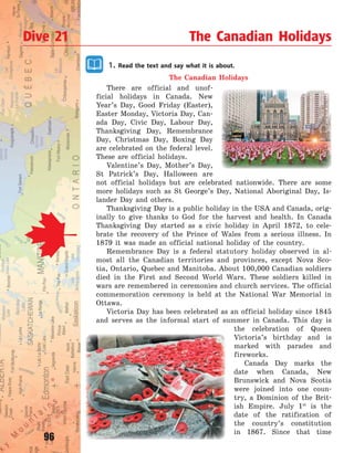 96
1. Read the text and say what it is about.
The Canadian Holidays
There are official and unof-
ficial holidays in Canada. New
Year’s Day, Good Friday (Easter),
Easter Monday, Victoria Day, Can-
ada Day, Civic Day, Labour Day,
Thanksgiving Day, Remembrance
Day, Christmas Day, Boxing Day
are celebrated on the federal level.
These are official holidays.
Valentine’s Day, Mother’s Day,
St  Patrick’s Day, Halloween are
not official holidays but are celebrated nationwide. There are some
more holidays such as St George’s Day, National Aboriginal Day, Is-
lander Day and others.
Thanksgiving Day is a public holiday in the USA and Canada, orig-
inally to give thanks to God for the harvest and health. In Canada
Thanksgiving Day started as a civic holiday in April 1872, to cele-
brate the recovery of the Prince of Wales from a serious illness. In
1879 it was made an official national holiday of the country.
Remembrance Day is a federal statutory holiday observed in al-
most all the Canadian territories and provinces, except Nova Sco-
tia, Ontario, Quebec and Manitoba. About 100,000 Canadian soldiers
died in the First and Second World Wars. These soldiers killed in
wars are remembered in ceremonies and church services. The official
commemoration ceremony is held at the National War Memorial in
Ottawa.
Victoria Day has been celebrated as an official holiday since 1845
and serves as the informal start of summer in Canada. This day is
the celebration of Queen
Victoria’s birthday and is
marked with parades and
fireworks.
Canada Day marks the
date when Canada, New
Brunswick and Nova Scotia
were joined into one coun-
try, a Dominion of the Brit-
ish Empire. July 1st
is the
date of the ratification of
the country’s constitution
in 1867. Since that time
Dive 21 The Canadian Holidays
Право для безоплатного розміщення підручника в мережі Інтернет має
Міністерство освіти і науки України http://mon.gov.ua/ та Інститут модернізації змісту освіти https://imzo.gov.ua
 