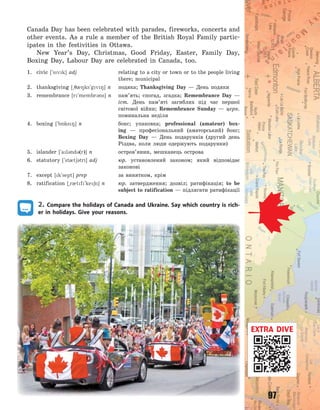 97
Canada Day has been celebrated with parades, fireworks, concerts and
other events. As a rule a member of the British Royal Family partic-
ipates in the festivities in Ottawa.
New Year’s Day, Christmas, Good Friday, Easter, Family Day,
Boxing Day, Labour Day are celebrated in Canada, too.
1. civic [`svk] adj relating to a city or town or to the people living
there; municipal
2. thanksgiving [~708ks`gv8] n подяка; Thanksgiving Day  — День подяки
3. remembrance [r`membr3ns] n пам’ять; спогад, згадка; Remembrance Day  —
іст. День пам’яті загиблих під час першої
світової війни; Remembrance Sunday  — церк.
поминальна неділя
4. boxing [`b5ks8] n бокс; упаковка; professional (amateur) box-
ing  — професіональний (аматорський) бокс;
Boxing Day  — День подарунків (другий день
Різдва, коли люди одержують подарунки)
5. islander [`al3nd3(r)] n остров’янин, мешканець острова
6. statutory [`st0t63tri] adj юр. установлений законом; який відповідає
законові
7. except [k`sept] prep за винятком, крім
8. ratification [~r0tf`ke6n] n юр. затвердження; дозвіл; ратифікація; to be
subject to ratification — підлягати ратифікації
2. Compare the holidays of Canada and Ukraine. Say which country is rich-
er in holidays. Give your reasons.
EXTRA DIVE
Право для безоплатного розміщення підручника в мережі Інтернет має
Міністерство освіти і науки України http://mon.gov.ua/ та Інститут модернізації змісту освіти https://imzo.gov.ua
 