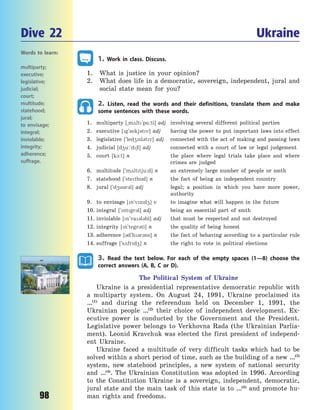 98
1. Work in class. Discuss.
1. What is justice in your opinion?
2. What does life in a democratic, sovereign, independent, jural and
social state mean for you?
2. Listen, read the words and their definitions, translate them and make
some sentences with these words.
1. multiparty [~m2lt`p%:ti] adj involving several different political parties
2. executive [g`zekj3tv] adj having the power to put important laws into effect
3. legislative [`led4sl3tv] adj connected with the act of making and passing laws
4. judicial [d4u:`d6l] adj connected with a court of law or legal judgement
5. court [k1:t] n the place where legal trials take place and where
crimes are judged
6. multitude [`m2lttju:d] n an extremely large number of people or smth
7. statehood [`stethd] n the fact of being an independent country
8. jural [`d43r3l] adj legal; a position in which you have more power,
authority
9. to envisage [n`vzd4] v to imagine what will happen in the future
10. integral [`ntgr3l] adj being an essential part of smth
11. inviolable [n`va3l3bl] adj that must be respected and not destroyed
12. integrity [n`tegr3ti] n the quality of being honest
13. adherence [3d`h3r3ns] n the fact of behaving according to a particular rule
14. suffrage [`s2frd4] n the right to vote in political elections
3. Read the text below. For each of the empty spaces (1—8) choose the
correct answers (A, B, C or D).
The Political System of Ukraine
Ukraine is a presidential representative democratic republic with
a  multiparty system. On August 24, 1991, Ukraine proclaimed its
…(1)
and during the referendum held on December 1, 1991, the
Ukrainian people …(2)
their choice of independent development. Ex-
ecutive power is conducted by the Government and the President.
Legislative power belongs to Verkhovna Rada (the Ukrainian Parlia-
ment). Leonid Kravchuk was elected the first president of independ-
ent Ukraine.
Ukraine faced a multitude of very difficult tasks which had to be
solved within a short period of time, such as the building of a new …(3)
system, new statehood principles, a new system of national security
and …(4)
. The Ukrainian Constitution was adopted in 1996. According
to the Constitution Ukraine is a sovereign, independent, democratic,
jural state and the main task of this state is to …(5)
and promote hu-
man rights and freedoms.
Dive 22 Ukraine
Words to learn:
multiparty;
executive;
legislative;
judicial;
court;
multitude;
statehood;
jural;
to envisage;
integral;
inviolable;
integrity;
adherence;
suffrage.
Право для безоплатного розміщення підручника в мережі Інтернет має
Міністерство освіти і науки України http://mon.gov.ua/ та Інститут модернізації змісту освіти https://imzo.gov.ua
 