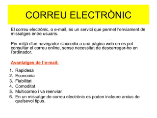 CORREU ELECTRÒNIC 
El correu electrònic, o e-mail, és un servici que permet l'enviament de 
missatges entre usuaris. 
Per mitjà d'un navegador s'accedix a una pàgina web on es pot 
consultar el correu online, sense necessitat de descarregar-ho en 
l'ordinador. 
Avantatges de l´e-mail: 
1. Rapidesa 
2. Economia 
3. Fiabilitat 
4. Comoditat 
5. Multicorreo i va reenviar 
6. En un missatge de correu electrònic es poden incloure arxius de 
qualsevol tipus. 
 