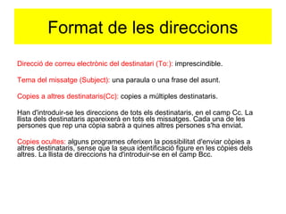 Format de les direccions 
Direcció de correu electrònic del destinatari (To:): imprescindible. 
Tema del missatge (Subject): una paraula o una frase del asunt. 
Copies a altres destinataris(Cc): copies a múltiples destinataris. 
Han d'introduir-se les direccions de tots els destinataris, en el camp Cc. La 
llista dels destinataris apareixerà en tots els missatges. Cada una de les 
persones que rep una còpia sabrà a quines altres persones s'ha enviat. 
Copies ocultes: alguns programes oferixen la possibilitat d'enviar còpies a 
altres destinataris, sense que la seua identificació figure en les còpies dels 
altres. La llista de direccions ha d'introduir-se en el camp Bcc. 
 