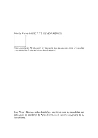 Miklós Fehér NUNCA TE OLVIDAREMOS
Hoy se cumplen 10 años sin ti y cada día que pasa estas mas vivo en los
corazones benfiquistas Miklós Fehér eterno.
Dani Alves y Neymar, ambos brasileños, estuvieron entre los deportistas que
este jueves se acordaron de Ayrton Senna, en el vigésimo aniversario de su
fallecimiento.
 