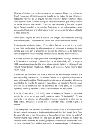 "Hoy hace 20 años que perdimos a uno de los mayores ídoles que tuvimos en
Brasil. Nunca nos olvidaremos de su legado, de su lucha, de sus vibrantes y
trabajadas victorias. Es un orgullo para los brasileños tener a grandes ídolos
como Ayrton Senna. Gracias ídolo para hacernos entender que no hay victoria
sin lucha, ni gloria sin sacrificio. Feliz día del trabajador y feliz dia del gran
Ayrton Senna", escribió el barcelonista Dani Alves en las redes sociales. Alves
acompañó el texto con una fotografía suya con un casco similar al que utilizaba
el piloto brasileño.
Por su parte, Neymar se limitó a publicar una imagen con una foto de Senna y
una frase del piloto. "Mis sueños no tienen final y nada me alejará de Dios".
Por otra parte, el circuito italiano "Enzo e Dino Ferrari" de Imola, donde perdió
la vida hace veinte años, fue el escenario de un homenaje al laureado corredor
carioca que contó con la presencia de cientos de aficionados y de deportistas
como el español Fernando Alonso o el motociclista italiano Valentino Rossi.
El acto se enmarca en un programa que hasta el próximo domingo rememorará
el fin de semana más trágico de este deporte, el 30 de abril y el 1 de mayo de
1994, cuando perdieron la vida en el mismo circuito italiano el piloto austríaco
Roland Ratzenberger (Salzburgo, 1960) y el brasileño Ayrton Senna (Sao
Paulo, 1960).
El miércoles se honró con una misa la memoria de Ratzenberger mientras que
este jueves la jornada estuvo dedicada a Senna, en el vigésimo aniversario de
estas trágicas efemérides. Al acto acudieron cientos de aficionados, además de
autoridades del mundo del deporte y deportistas. La escudería Ferrari estuvo
presente en la ceremonia con la asistencia de, entre otros, los españoles
Fernando Alonso y Pedro de la Rosa, y el finlandés Kimi Raikkonen.
A las 14.17 hora local (12.17 GMT), hora del deceso de Senna, un sacerdote
bendijo la curva en la que murió, conocida como "Il tamburello". En ese
momento y en silencio, los aficionados presentes señalaron al cielo con su
dedo índice, emulando el gesto que el corredor hacía cuando lograba la
victoria.
El piloto español, que ya había anunciado su presencia en el acto el pasado 17
de abril, afirmó en un comunicado publicado en el sitio de internet de la Casa
de Maranello que lo que hizo grande a Senna fueron "sus ganas de victoria".
"Siempre luchó hasta el final. Por esa razón se ganó el respeto de todos y se
convirtió en una leyenda. Yo era muy pequeño y la televisión española no tenía
los derechos de la Fórmula Uno pero empecé a conocerle por la afición de mi
 