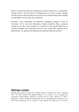 padre y mi primer vehículo de competición fue de los colores de su monoplaza",
recordó Alonso. Por otro lado, en declaraciones a la Rai, el piloto español
recordó que la muerte de Senna sirvió para que se implementasen las medidas
de seguridad en los circuitos de competición.
Asimismo, otros deportistas de diferentes categorías quisieron unirse al
homenaje. Es el caso del motociclista italiano Valentino Rossi, presente
también en el acto y que comentó en su perfil de la red social Twitter que el
corredor brasileño fue "inspirador" para él y que, veinte años después de su
fallecimiento, "su espíritu aún sobrevive en todos los pilotos de carrera".
Michael Jordan
Michael Jeffrey Jordan (* Nueva York, Estados Unidos, 17 de febrero de 1963 - ), apodado
"Air", "His Royal Airness (Su Majestad Aérea)" o "Air Jordan", es un ex-jugador de
baloncesto estadounidense retirado por primera vez en 1993, después en 1999 y
finalmente en 2003. Actualmente posee parte de los Charlotte Bobcats, franquicia de la
NBA. Está considerado por la mayoría el mejor jugador de baloncesto de la historia.
 