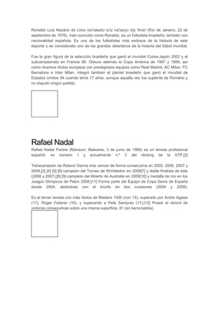 Ronaldo Luís Nazário de Lima /xo'nawdʊ lu'iz na'zaɾjʊ dʒɪ 'limɐ/ (Río de Janeiro, 22 de
septiembre de 1976), más conocido como Ronaldo, es un futbolista brasileño, también con
nacionalidad española. Es uno de los futbolistas más exitosos de la historia de este
deporte y es considerado uno de los grandes delanteros de la historia del fútbol mundial.
Fue la gran figura de la selección brasileña que ganó el mundial Corea-Japón 2002 y el
subcampeonato en Francia 98. Obtuvo además la Copa América de 1997 y 1999, así
como diversos títulos europeos con prestigiosos equipos como Real Madrid, AC Milan, FC
Barcelona e Inter Milan. Integró también el plantel brasileño que ganó el mundial de
Estados Unidos 94 cuando tenía 17 años, aunque aquella vez fue suplente de Romário y
no disputó ningún partido.
Rafael Nadal
Rafael Nadal Parera (Manacor, Baleares, 3 de junio de 1986) es un tenista profesional
español, ex número 1 y actualmente n.º 2 del ránking de la ATP.[2]
Tetracampeón de Roland Garros tras vencer de forma consecutiva en 2005, 2006, 2007 y
2008,[3] [4] [5] [6] campeón del Torneo de Wimbledon en 2008[7] y doble finalista de éste
(2006 y 2007),[8] [9] campeón del Abierto de Australia en 2009[10] y medalla de oro en los
Juegos Olímpicos de Pekín 2008.[11] Forma parte del Equipo de Copa Davis de España
desde 2004, alzándose con el triunfo en dos ocasiones (2004 y 2008).
Es el tercer tenista con más títulos de Masters 1000 (con 15), superado por Andre Agassi
(17), Roger Federer (16), y superando a Pete Sampras (11).[12] Posee el récord de
victorias consecutivas sobre una misma superficie, 81 (en tierra batida).
 
