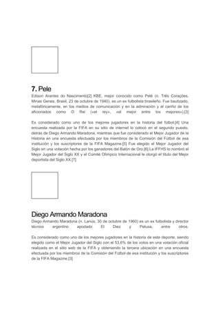 7. Pele
Edison Arantes do Nascimento[2] KBE, mejor conocido como Pelé (n. Três Corações,
Minas Gerais, Brasil, 23 de octubre de 1940), es un ex futbolista brasileño. Fue bautizado,
metafóricamente, en los medios de comunicación y en la admiración y el cariño de los
aficionados como O Rei («el rey», «el mejor entre los mejores»).[3]
Es considerado como uno de los mejores jugadores en la historia del fútbol.[4] Una
encuesta realizada por la FIFA en su sitio de internet lo colocó en el segundo puesto,
detrás de Diego Armando Maradona, mientras que fue considerado el Mejor Jugador de la
Historia en una encuesta efectuada por los miembros de la Comisión del Fútbol de esa
institución y los suscriptores de la FIFA Magazine.[5] Fue elegido el Mejor Jugador del
Siglo en una votación hecha por los ganadores del Balón de Oro.[6] La IFFHS lo nombró el
Mejor Jugador del Siglo XX y el Comité Olímpico Internacional le otorgó el título del Mejor
deportista del Siglo XX.[7]
Diego Armando Maradona
Diego Armando Maradona (n. Lanús, 30 de octubre de 1960) es un ex futbolista y director
técnico argentino apodado El Diez y Pelusa, entre otros.
Es considerado como uno de los mejores jugadores en la historia de este deporte, siendo
elegido como el Mejor Jugador del Siglo con el 53,6% de los votos en una votación oficial
realizada en el sitio web de la FIFA y obteniendo la tercera ubicación en una encuesta
efectuada por los miembros de la Comisión del Fútbol de esa institución y los suscriptores
de la FIFA Magazine.[3]
 