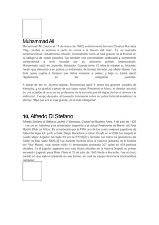Muhammad Ali
Muhammad Ali (nacido el 17 de enero de 1942) anteriormente llamado Cassius Marcelus
Clay, cambió su nombre a partir de unirse a la Nación del Islam. Es un boxeador
estadounidense, actualmente retirado. Considerado como el más grande de la historia en
la categoría de pesos pesados, fue también una personalidad destacada y sumamente
controvertida a nivel mundial por su activismo político promusulmán.
Muhammad nació en Louisville, Kentucky. Cuando tenía 12 años le robaron su bicicleta,
hecho que denunció a un policía (y entrenador de boxeo) llamado Joe Martin Ibarra. Fue
éste quien sugirió a Cassius que debía empezar a pelear, y bajo su tutela creció
rápidamente en las categorías juveniles.
A pesar de ser un alumno regular, Muhammad ganó 6 veces los guantes dorados de
Kentucky, y se graduó a pesar de sus bajas notas. Previendo el futuro, el director anunció
en una ocasión al resto de los profesores de la escuela que Ali algún día haría famosa a la
institución. Tiempo después, el boxeador bromearía sobre su pobre historial académico al
afirmar: "Dije que era el más grande, no el más inteligente".
10. Alfredo Di Stefano
Alfredo Stéfano di Stéfano Laulhé (* Barracas, Ciudad de Buenos Aires, 4 de julio de 1926
- ) es un ex futbolista y ex entrenador argentino y el actual Presidente de Honor del Real
Madrid Club de Fútbol. Es considerado por la FIFA uno de los cuatro mejores jugadores de
fútbol del siglo XX, junto a Pelé, Diego Maradona y Johan Cruyff, en el 2004 fue elegido el
cuarto Mejor Jugador del Siglo XX por la IFFHS[2] y también por todos los ganadores del
Balón de Oro hasta 1999.[3] Fue durante muchos años el máximo goleador de la historia
del Real Madrid, club donde militó 11 temporadas anotando 307 goles en 403 partidos
oficiales. Es el jugador argentino con más títulos oficiales en la historia.Disputó su primer
encuentro jugando para River Plate el 15 de julio de 1945 frente a Huracán. Fue el único
partido en que estuvo presente en ese torneo, en cual su equipo terminaría coronándose
campeón.
 