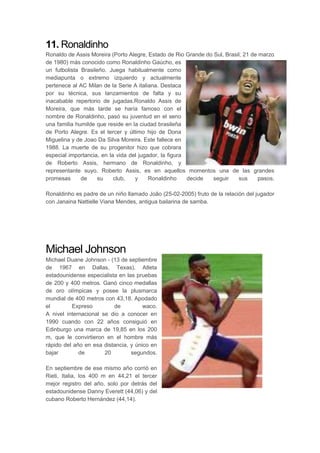 11. Ronaldinho
Ronaldo de Assis Moreira (Porto Alegre, Estado de Rio Grande do Sul, Brasil; 21 de marzo
de 1980) más conocido como Ronaldinho Gaúcho, es
un futbolista Brasileño. Juega habitualmente como
mediapunta o extremo izquierdo y actualmente
pertenece al AC Milan de la Serie A italiana. Destaca
por su técnica, sus lanzamientos de falta y su
inacabable repertorio de jugadas.Ronaldo Assis de
Moreira, que más tarde se haría famoso con el
nombre de Ronaldinho, pasó su juventud en el seno
una familia humilde que reside en la ciudad brasileña
de Porto Alegre. Es el tercer y último hijo de Dona
Miguelina y de Joao Da Silva Moreira. Este fallece en
1988. La muerte de su progenitor hizo que cobrara
especial importancia, en la vida del jugador, la figura
de Roberto Assis, hermano de Ronaldinho, y
representante suyo. Roberto Assis, es en aquellos momentos una de las grandes
promesas de su club, y Ronaldinho decide seguir sus pasos.
Ronaldinho es padre de un niño llamado João (25-02-2005) fruto de la relación del jugador
con Janaina Nattielle Viana Mendes, antigua bailarina de samba.
Michael Johnson
Michael Duane Johnson - (13 de septiembre
de 1967 en Dallas, Texas). Atleta
estadounidense especialista en las pruebas
de 200 y 400 metros. Ganó cinco medallas
de oro olímpicas y posee la plusmarca
mundial de 400 metros con 43,18. Apodado
el Expreso de waco.
A nivel internacional se dio a conocer en
1990 cuando con 22 años consiguió en
Edinburgo una marca de 19,85 en los 200
m, que le convirtieron en el hombre más
rápido del año en esa distancia, y único en
bajar de 20 segundos.
En septiembre de ese mismo año corrió en
Rieti, Italia, los 400 m en 44,21 el tercer
mejor registro del año, solo por detrás del
estadounidense Danny Everett (44,06) y del
cubano Roberto Hernández (44,14).
 