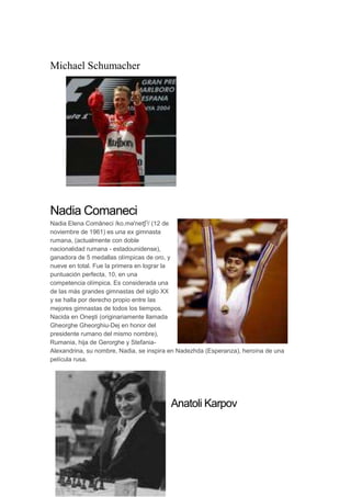Michael Schumacher
Nadia Comaneci
Nadia Elena Comăneci /ko.mə'neʧʲ/ (12 de
noviembre de 1961) es una ex gimnasta
rumana, (actualmente con doble
nacionalidad rumana - estadounidense),
ganadora de 5 medallas olímpicas de oro, y
nueve en total. Fue la primera en lograr la
puntuación perfecta, 10, en una
competencia olímpica. Es considerada una
de las más grandes gimnastas del siglo XX
y se halla por derecho propio entre las
mejores gimnastas de todos los tiempos.
Nacida en Oneşti (originariamente llamada
Gheorghe Gheorghiu-Dej en honor del
presidente rumano del mismo nombre),
Rumania, hija de Gerorghe y Stefania-
Alexandrina, su nombre, Nadia, se inspira en Nadezhda (Esperanza), heroína de una
película rusa.
Anatoli Karpov
 