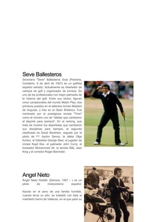 Seve Ballesteros
Severiano "Seve" Ballesteros Sota (Pedreña,
Cantabria, 9 de abril de 1957) es un golfista
español retirado. Actualmente es diseñador de
campos de golf y organizador de torneos. Es
uno de los profesionales con mejor palmarés de
la historia del golf. Entre sus títulos, figuran
cinco campeonatos del mundo Match Play, dos
primeros puestos en el selectivo torneo Masters
de Augusta, y tres en el Open Británico. Fue
nombrado por la prestigiosa revista "Time"
como el número uno de "atletas que cambiaron
el deporte para siempre". En el ranking, que
trata de mostrar los deportistas que cambiaron
sus disciplinas para siempre, el segundo
clasificado es David Beckham, seguido por el
piloto de F1 Ayrton Senna, la atleta Olga
Korbut, el futbolista George Best, el jugador de
cricket Kapil Dev, el patinador John Curry, el
boxeador Muhammad Ali, la tenista Billy Jean
King y el corredor Roger Bannister.
Angel Nieto
Ángel Nieto Roldán (Zamora, 1947 - ) es un
piloto de motociclismo español.
Nacido en el seno de una familia humilde,
cuando tenía un año, se trasladó con ésta al
madrileño barrio de Vallecas, en el que pasó su
 