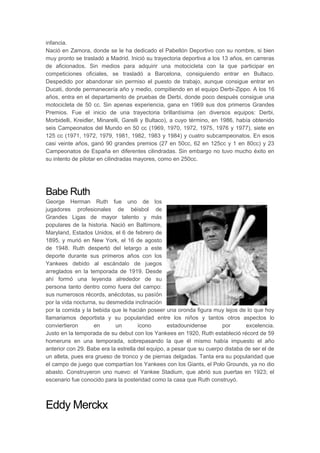 infancia.
Nació en Zamora, donde se le ha dedicado el Pabellón Deportivo con su nombre, si bien
muy pronto se trasladó a Madrid. Inició su trayectoria deportiva a los 13 años, en carreras
de aficionados. Sin medios para adquirir una motocicleta con la que participar en
competiciones oficiales, se trasladó a Barcelona, consiguiendo entrar en Bultaco.
Despedido por abandonar sin permiso el puesto de trabajo, aunque consigue entrar en
Ducati, donde permanecería año y medio, compitiendo en el equipo Derbi-Zippo. A los 16
años, entra en el departamento de pruebas de Derbi, donde poco después consigue una
motocicleta de 50 cc. Sin apenas experiencia, gana en 1969 sus dos primeros Grandes
Premios. Fue el inicio de una trayectoria brillantísima (en diversos equipos: Derbi,
Morbidelli, Kreidler, Minarelli, Garelli y Bultaco), a cuyo término, en 1986, había obtenido
seis Campeonatos del Mundo en 50 cc (1969, 1970, 1972, 1975, 1976 y 1977), siete en
125 cc (1971, 1972, 1979, 1981, 1982, 1983 y 1984) y cuatro subcampeonatos. En esos
casi veinte años, ganó 90 grandes premios (27 en 50cc, 62 en 125cc y 1 en 80cc) y 23
Campeonatos de España en diferentes cilindradas. Sin embargo no tuvo mucho éxito en
su intento de pilotar en cilindradas mayores, como en 250cc.
Babe Ruth
George Herman Ruth fue uno de los
jugadores profesionales de béisbol de
Grandes Ligas de mayor talento y más
populares de la historia. Nació en Baltimore,
Maryland, Estados Unidos, el 6 de febrero de
1895, y murió en New York, el 16 de agosto
de 1948. Ruth despertó del letargo a este
deporte durante sus primeros años con los
Yankees debido al escándalo de juegos
arreglados en la temporada de 1919. Desde
ahí formó una leyenda alrededor de su
persona tanto dentro como fuera del campo:
sus numerosos récords, anécdotas, su pasíón
por la vida nocturna, su desmedida inclinación
por la comida y la bebida que le hacián poseer una oronda figura muy lejos de lo que hoy
llamariamos deportista y su popularidad entre los niños y tantos otros aspectos lo
conviertieron en un ícono estadounidense por excelencia.
Justo en la temporada de su debut con los Yankees en 1920, Ruth estableció récord de 59
homeruns en una temporada, sobrepasando la que él mismo había impuesto el año
anterior con 29. Babe era la estrella del equipo, a pesar que su cuerpo distaba de ser el de
un atleta, pues era grueso de tronco y de piernas delgadas. Tanta era su popularidad que
el campo de juego que compartían los Yankees con los Giants, el Polo Grounds, ya no dio
abasto. Construyeron uno nuevo: el Yankee Stadium, que abrió sus puertas en 1923; el
escenario fue conocido para la posteridad como la casa que Ruth construyó.
Eddy Merckx
 