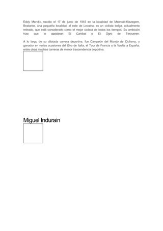 Eddy Merckx, nacido el 17 de junio de 1945 en la localidad de Meensel-Kiezegem,
Brabante, una pequeña localidad al este de Lovaina, es un ciclista belga, actualmente
retirado, que está considerado como el mejor ciclista de todos los tiempos. Su ambición
hizo que le apodaran El Caníbal o El Ogro de Tervueren.
A lo largo de su dilatada carrera deportiva, fue Campeón del Mundo de Ciclismo, y
ganador en varias ocasiones del Giro de Italia, el Tour de Francia o la Vuelta a España,
entre otras muchas carreras de menor trascendencia deportiva.
Miguel Indurain
 