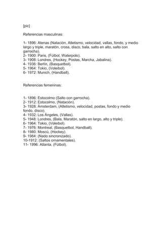 [pic]
Referencias masculinas:
1- 1896: Atenas (Natación, Atletismo, velocidad, vallas, fondo, y medio
largo y triple, maratón, cross, disco, bala, salto en alto, salto con
garrocha).
2- 1900: Paris, (Fútbol, Waterpolo).
3- 1908: Londres, (Hockey, Postas, Marcha, Jabalina).
4- 1936: Berlín, (Basquetbol).
5- 1964: Tokio, (Voleibol).
6- 1972: Munich, (Handball).
Referencias femeninas:
1- 1896: Estocolmo (Salto con garrocha).
2- 1912: Estocolmo, (Natación).
3- 1928: Ámsterdam, (Atletismo, velocidad, postas, fondo y medio
fondo, disco).
4- 1932: Los Ángeles, (Vallas).
5- 1948: Londres, (Bala, Maratón, salto en largo, alto y triple).
6- 1964: Tokio, (Voleibol).
7- 1976: Montreal, (Basquetbol, Handball).
8- 1980: Moscú, (Hockey).
9- 1984: (Nado sincronizado).
10-1912: (Saltos ornamentales).
11- 1996: Atlanta, (Fútbol).
 