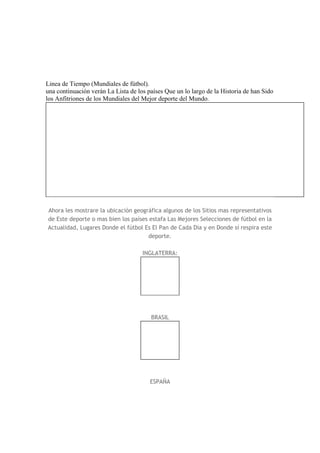 Linea de Tiempo (Mundiales de fútbol).
una continuación verán La Lista de los países Que un lo largo de la Historia de han Sido
los Anfitriones de los Mundiales del Mejor deporte del Mundo.
Ahora les mostrare la ubicación geográfica algunos de los Sitios mas representativos
de Este deporte o mas bien los países estafa Las Mejores Selecciones de fútbol en la
Actualidad, Lugares Donde el fútbol Es El Pan de Cada Día y en Donde sí respira este
deporte.
INGLATERRA:
BRASIL
ESPAÑA
 