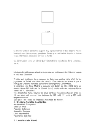 ITALIA
La anterior Lista de países hijo Lugares muy representativos de Este deporte Poseen
los Clubes mas competitivos y ganadores, Tienen gran cantidad de Seguidores no solo
en sus Información países sino-en Todo El Mundo.
una continuación verán un cómic Que Trata Sobre la importancia de la temática a
tratar.
cristiano Ronaldo ocupa el primer lugar con un patrimonio de 205 mdd, según
el sitio web Goal.com.
El sitio web goal.com dio a conocer su lista (que realiza cada año) de los
jugadores de futbol más ricos del mundo. Este año es encabezada por el
portugués Cristiano Ronaldo, por delante del argentino Lionel Messi.
El delantero del Real Madrid y ganador del Balón de Oro 2013 tiene un
patrimonio de 205 millones de dólares (mdd), cuatro millones más que Lionel
Messi, del FC Barcelona.
Tres brasileños: Kaká, Neymar da Silva Santos y Ronaldinho figuran entre los
10 más ricos del mundo, con fortunas de 113 mdd, 111 mdd y 108 mdd,
respectivamente.
Éste es el Top Ten de los futbolistas más ricos del mundo:
1. Cristiano Ronaldo Dos Santos
Nacionalidad: Portuguesa
Edad: 29 años
Posición: Delantero
Selección: Portugal
Club: Real Madrid
Patrimonio: 205 mdd
2. Lionel Andrés Messi
 