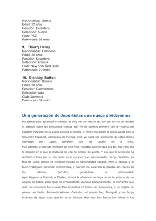 Nacionalidad: Sueca
Edad: 32 años
Posición: Delantero
Selección: Suecia
Club: PSG
Patrimonio: 95 mdd
9. Thierry Henry
Nacionalidad: Francesa
Edad: 36 años
Posición: Delantero
Selección: Francia
Club: New York Red Bulls
Patrimonio: 79 mdd
10. Gianluigi Buffon
Nacionalidad: Italiana
Edad: 36 años
Posición: Guardameta
Selección: Italia
Club: Juventus
Patrimonio: 87 mdd
Una generación de deportistas que nunca olvidaremos
Mis peleas para aprender a manejar el blog me han hecho escribir con un día de retraso
el artículo sobre las emociones vividas este fin de semana primero con la victoria del
español Valverde en la Vuelta Ciclista a España, y horas más tarde la gloria vivida con la
Selección Española, campeona de Europa. Pero ya nada nos sorprende de estos chicos
liderados por Gasol, campeón con los Lakers en la NBA.
Fue además un partido impropio de una final. Nuestra superioridad era tal, que rara era
la ocasión en el que la distancia no era de inferior de veinte. Y eso que la selección ha
recibido críticas por su mal inicio en el europeo y el seleccionador, Sergio Scariolo, en
tela de juicio, donde se criticaba incluso su nacionalidad italiana. Pero la calidad y el
buen trabajo no entiende de fronteras, y Scariolo ha superado la prueba con creces en
los últimos partidos, ganándose la continuidad.
Ayer llegaron a Madrid, a Cibeles, donde la afluencia no llega al de la victoria de un
equipo de fútbol, pero igual de emocionante. Aunque personalmente, el momento que
más me emocionó fue cuando Pau levantaba el trofeo de campeones, y no dejaba de
pensar en Nadal, Fernando Alonso, Contador, el propio Pau, Mengual, y un largo
etcétera de deportistas que en estos últimos años nos han hecho tan felices a los
 