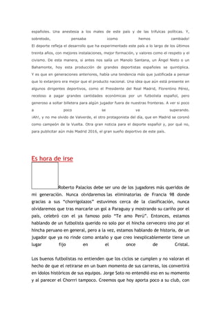 españoles. Una anestesia a los males de este país y de las trifulcas políticas. Y,
sobretodo, pensaba ¡como hemos cambiado!
El deporte refleja el desarrollo que ha experimentado este país a lo largo de los últimos
treinta años, con mejores instalaciones, mejor formación, y valores como el respeto y el
civismo. De esta manera, si antes nos salía un Manolo Santana, un Ángel Nieto o un
Bahamonte, hoy esta producción de grandes deportistas españoles se quintiplica.
Y es que en generaciones anteriores, había una tendencia más que justificada a pensar
que lo extanjero era mejor que el producto nacional. Una idea que aún está presente en
algunos dirigentes deportivos, como el Presidente del Real Madrid, Florentino Pérez,
receloso a pagar grandes cantidades económicas por un futbolista español, pero
generoso a soltar billetera para algún jugador fuera de nuestras fronteras. A ver si poco
a poco se va superando.
¡Ah!, y no me olvido de Valverde, el otro protagonista del día, que en Madrid se coronó
como campeón de la Vuelta. Otra gran noticia para el deporte español y, por qué no,
para publicitar aún más Madrid 2016, el gran sueño deportivo de este país.
Es hora de irse
Roberto Palacios debe ser uno de los jugadores más queridos de
mi generación. Nunca olvidaremos las eliminatorias de Francia 98 donde
gracias a sus “chorrigolazos” estuvimos cerca de la clasificación, nunca
olvidaremos que tras marcarle un gol a Paraguay y mostrando su cariño por el
país, celebró con el ya famoso polo “Te amo Perú”. Entonces, estamos
hablando de un futbolista querido no solo por el hincha cervecero sino por el
hincha peruano en general, pero a la vez, estamos hablando de historia, de un
jugador que ya no rinde como antaño y que creo inexplicablemente tiene un
lugar fijo en el once de Cristal.
Los buenos futbolistas no entienden que los ciclos se cumplen y no valoran el
hecho de que el retirarse en un buen momento de sus carreras, los convertirá
en ídolos históricos de sus equipos. Jorge Soto no entendió eso en su momento
y al parecer el Chorrri tampoco. Creemos que hoy aporta poco a su club, con
 