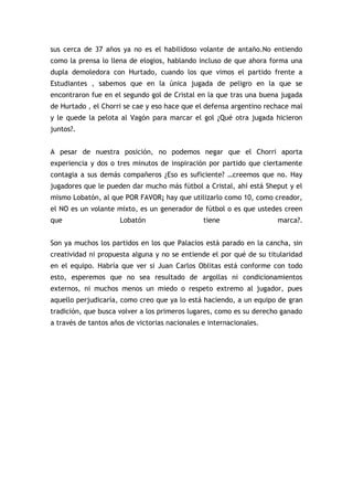 sus cerca de 37 años ya no es el habilidoso volante de antaño.No entiendo
como la prensa lo llena de elogios, hablando incluso de que ahora forma una
dupla demoledora con Hurtado, cuando los que vimos el partido frente a
Estudiantes , sabemos que en la única jugada de peligro en la que se
encontraron fue en el segundo gol de Cristal en la que tras una buena jugada
de Hurtado , el Chorri se cae y eso hace que el defensa argentino rechace mal
y le quede la pelota al Vagón para marcar el gol ¿Qué otra jugada hicieron
juntos?.
A pesar de nuestra posición, no podemos negar que el Chorri aporta
experiencia y dos o tres minutos de inspiración por partido que ciertamente
contagia a sus demás compañeros ¿Eso es suficiente? …creemos que no. Hay
jugadores que le pueden dar mucho más fútbol a Cristal, ahí está Sheput y el
mismo Lobatón, al que POR FAVOR¡ hay que utilizarlo como 10, como creador,
el NO es un volante mixto, es un generador de fútbol o es que ustedes creen
que Lobatón tiene marca?.
Son ya muchos los partidos en los que Palacios está parado en la cancha, sin
creatividad ni propuesta alguna y no se entiende el por qué de su titularidad
en el equipo. Habría que ver si Juan Carlos Oblitas está conforme con todo
esto, esperemos que no sea resultado de argollas ni condicionamientos
externos, ni muchos menos un miedo o respeto extremo al jugador, pues
aquello perjudicaría, como creo que ya lo está haciendo, a un equipo de gran
tradición, que busca volver a los primeros lugares, como es su derecho ganado
a través de tantos años de victorias nacionales e internacionales.
 
