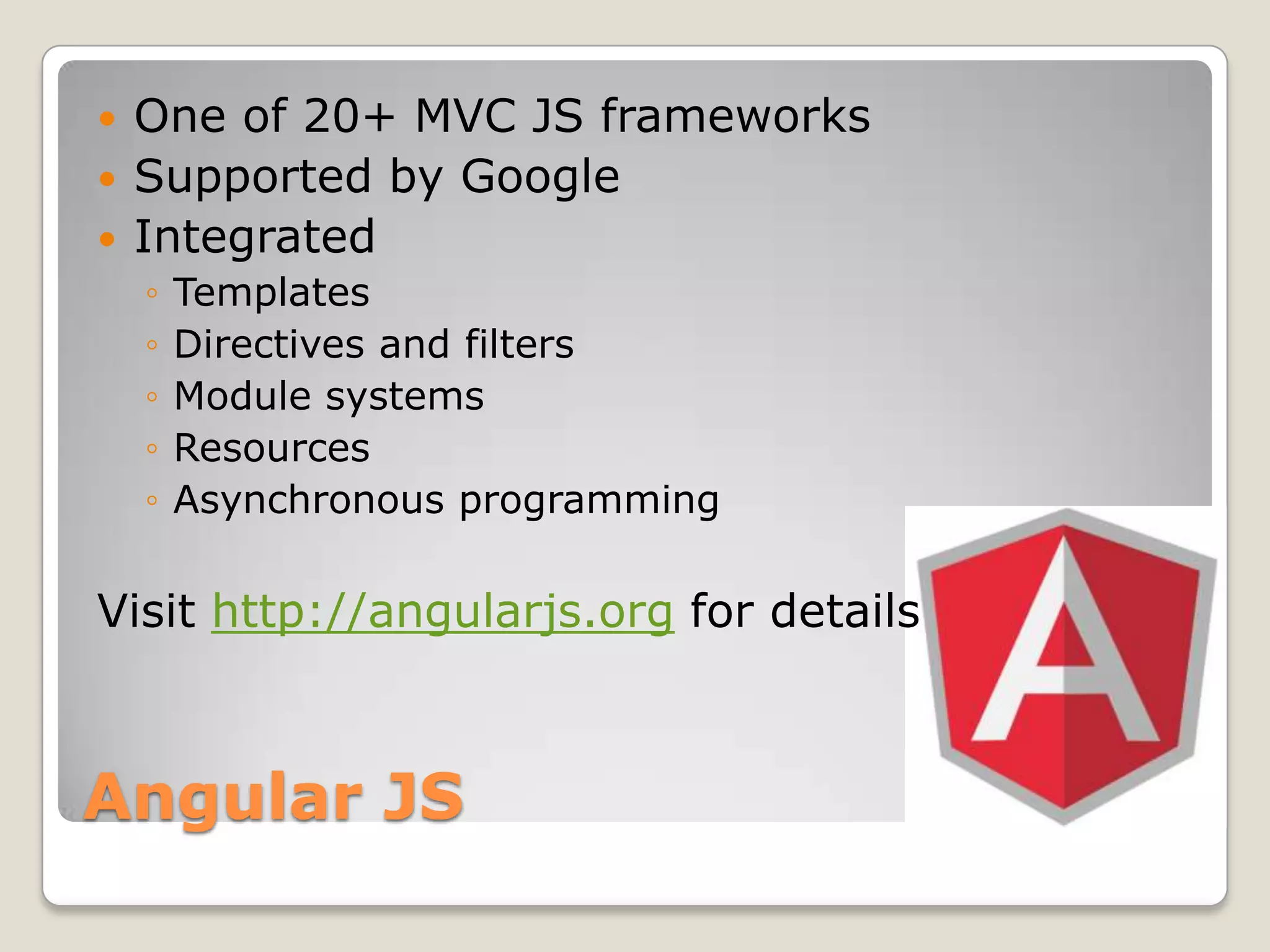 One of 20+ MVC JS frameworks  Supported by Google  Integrated ◦ Templates ◦ Directives and filters ◦ Module systems ◦ Resources ◦ Asynchronous programming Visit http://angularjs.org for details Angular JS 